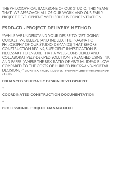 
the philosophICAL BACKBONE of our studio, THIS MEANS THAT  WE APPROACH ALL OF OUR WORK AND OUR EARLY PROJECT DEVELOPMENT WITH SERIOUS CONCENTRATION.

ESDD-CD - Project Delivery method
“While we understand your desire to ‘get going’ quickly, we believe (and indeed, the pragmatic philosophy of our studio demands) that before construction begins, sufficient investigation is necessary to ensure that a well-considered and collaboratively-derived solution is reached using ink and paper (where the risk ratio of virtual ideas is low compared to the costs of hurried bricks-and-mortar decisions).” Downing PROJECT, DENVER - Preliminary Letter of Agreement March 24, 2005

ENHANCED SCHEMATIC DESIGN DEVELOPMENT
+
COORDINATED CONSTRUCTION DOCUMENTATION
+
PROFESSIONAL PROJECT MANAGEMENT