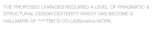 THE PROPOSED CHANGES REQUIRED A LEVEL OF PRAGMATIC & STRUCTURAL DESIGN DEXTERITY WHICH HAS BECOME A HALLMARK OF studioTBD’S CO-LA(B)orative WORK.

