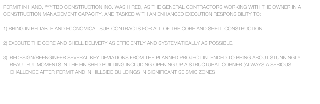 PERMIT IN HAND, studioTBD CONSTRUCTION INC. WAS HIRED, AS THE GENERAL CONTRACTORS WORKING WITH THE OWNER IN A CONSTRUCTION MANAGEMENT CAPACITY, AND TASKED WITH AN ENHANCED EXECUTION RESPONSIBILITY TO:

BRING IN RELIABLE AND ECONOMICAL SUB-CONTRACTS FOR ALL OF THE CORE AND SHELL CONSTRUCTION.

EXECUTE THE CORE AND SHELL DELIVERY AS EFFICIENTLY AND SYSTEMATICALLY AS POSSIBLE.

REDESIGN/REENGINEER SEVERAL KEY DEVIATIONS FROM THE PLANNED PROJECT INTENDED TO BRING ABOUT STUNNINGLY BEAUTIFUL MOMENTS IN THE FINISHED BUILDING INCLUDING OPENING UP A STRUCTURAL CORNER (ALWAYS A SERIOUS CHALLENGE AFTER PERMIT AND IN HILLSIDE BUILDINGS IN SIGNIFICANT SEISMIC ZONES