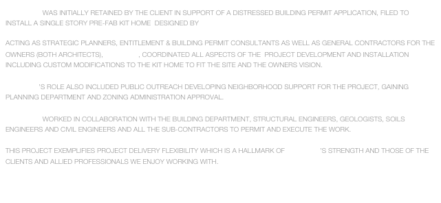 studioTBD  WAS INITIALLY RETAINED BY THE CLIENT IN SUPPORT OF A DISTRESSED BUILDING PERMIT APPLICATION, FILED TO INSTALL A single story pre-fab kit home  designed by rocio romero called the LV-HOuse

ACTING AS STRATEGIC PLANNERS, ENTITLEMENT & BUILDING PERMIT CONSULTANTS AS WELL AS GENERAL CONTRACTORS FOR THE OWNERS (BOTH ARCHITECTS), studioTBD, COORDINATED ALL ASPECTS OF THE  PROJECT DEVELOPMENT AND INSTALLATION INCLUDING CUSTOM MODIFICATIONS TO THE KIT HOME TO FIT THE SITE AND THE OWNERS VISION.

studioTBD’S ROLE ALSO INCLUDED PUBLIC OUTREACH DEVELOPING NEIGHBORHOOD SUPPORT FOR THE PROJECT, GAINING PLANNING DEPARTMENT AND ZONING ADMINISTRATION APPROVAL.

studioTBD  WORKED IN COLLABORATION WITH THE BUILDING DEPARTMENT, STRUCTURAL ENGINEERS, GEOLOGISTS, SOILS ENGINEERS AND CIVIL ENGINEERS AND ALL THE SUB-CONTRACTORS TO PERMIT AND EXECUTE THE WORK.

THIS PROJECT EXEMPLIFIES PROJECT DELIVERY FLEXIBILITY WHICH IS A HALLMARK OF studioTBD’S STRENGTH AND THOSE OF THE CLIENTS AND ALLIED PROFESSIONALS WE ENJOY WORKING WITH.