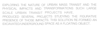 EXPLORING THE NATURE OF URBAN MASS TRANSIT AND THE PHYSICAL IMPACTS AND TRANSFORMATIONS SUCH LARGE SCALE URBAN TRANSIT PROJECTS HAVE.  studioTBD  PRODUCED SEVERAL PROJECTS STUDYING THE FIGURATIVE PRESENCE OF THOSE IMPACTS. THSI SOLUTION RE-FORMED AN EXCAVATED/UNDERGROUND SPACE AS A FLOATING OBJECT.
